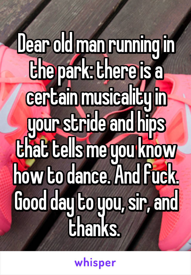 Dear old man running in the park: there is a certain musicality in your stride and hips that tells me you know how to dance. And fuck. Good day to you, sir, and thanks. 