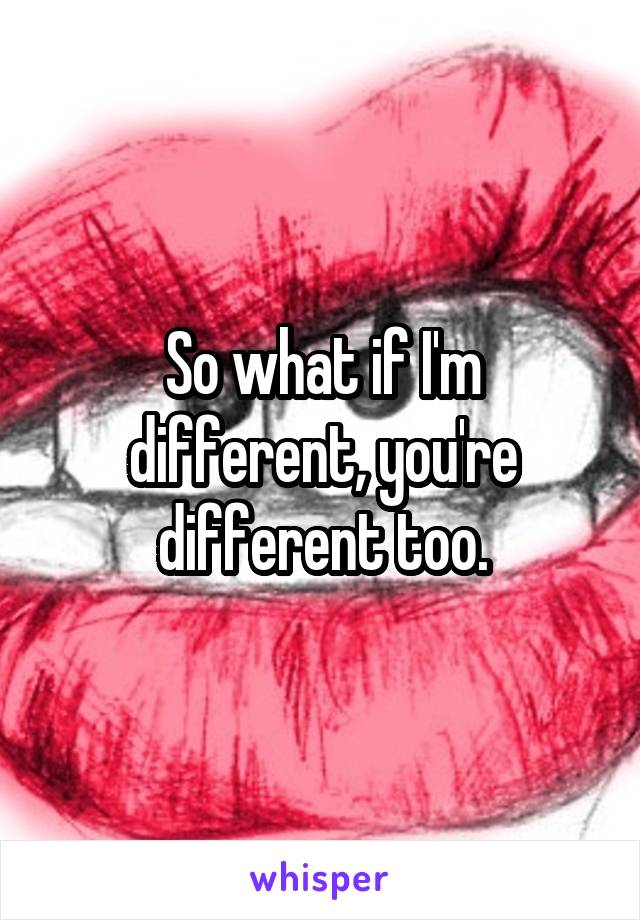 So what if I'm different, you're different too.