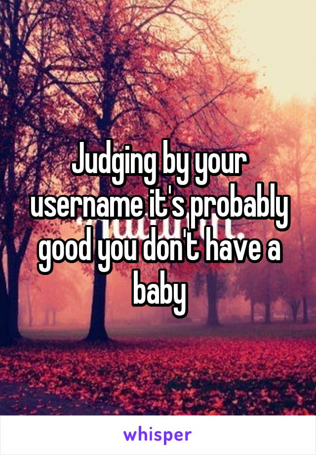 Judging by your username it's probably good you don't have a baby