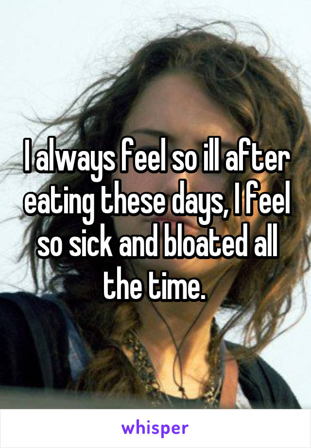 I always feel so ill after eating these days, I feel so sick and bloated all the time. 