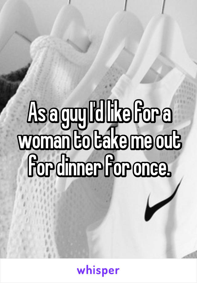 As a guy I'd like for a woman to take me out for dinner for once.