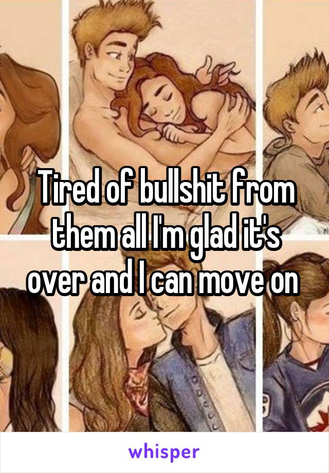 Tired of bullshit from them all I'm glad it's over and I can move on 