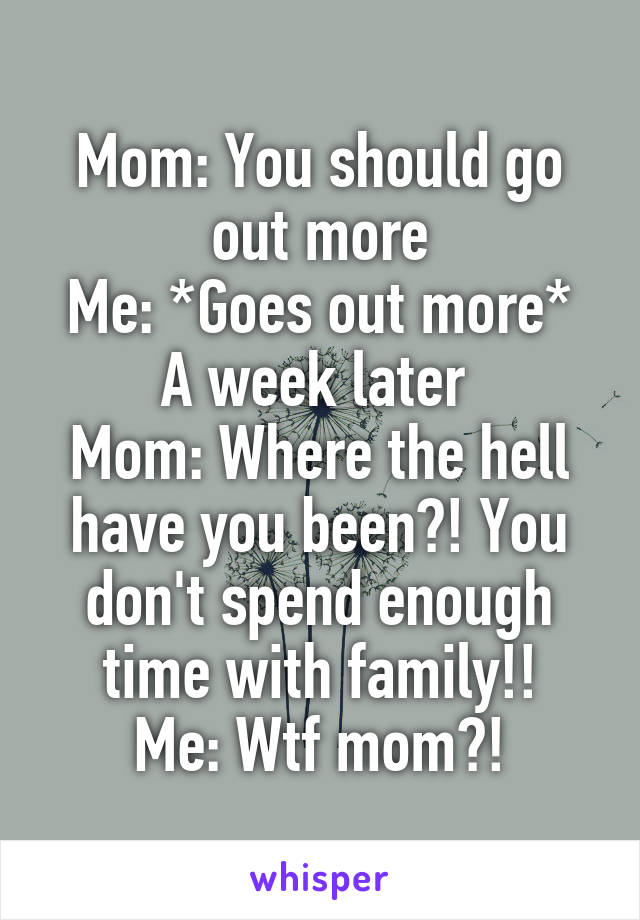 Mom: You should go out more
Me: *Goes out more*
A week later 
Mom: Where the hell have you been?! You don't spend enough time with family!!
Me: Wtf mom?!