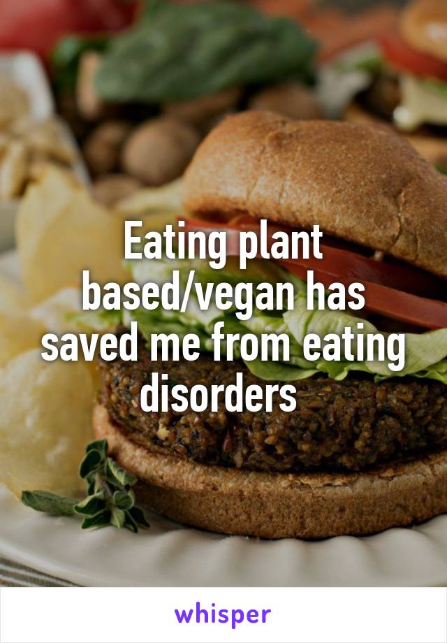 Eating plant based/vegan has saved me from eating disorders 