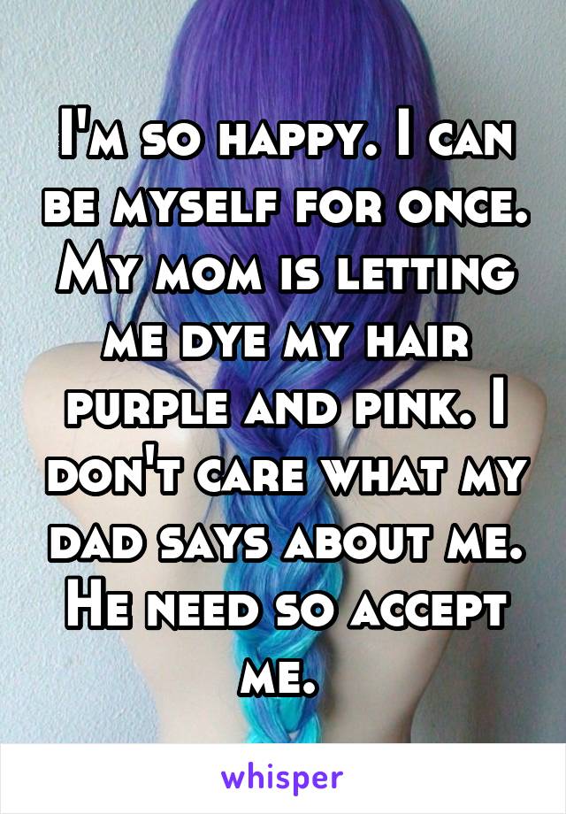 I'm so happy. I can be myself for once. My mom is letting me dye my hair purple and pink. I don't care what my dad says about me. He need so accept me. 