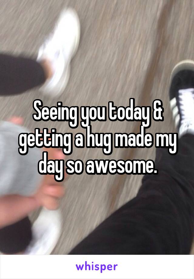 Seeing you today & getting a hug made my day so awesome.