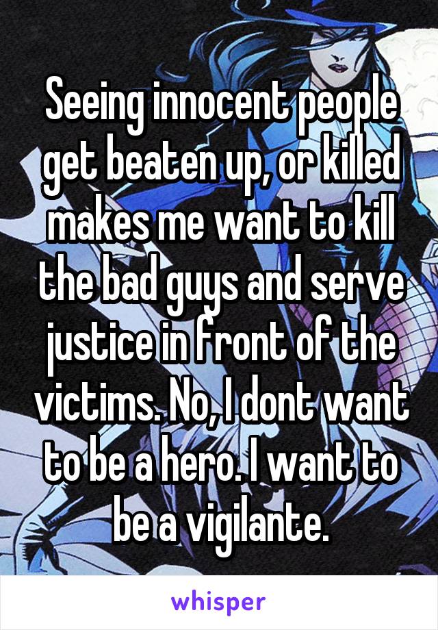 Seeing innocent people get beaten up, or killed makes me want to kill the bad guys and serve justice in front of the victims. No, I dont want to be a hero. I want to be a vigilante.