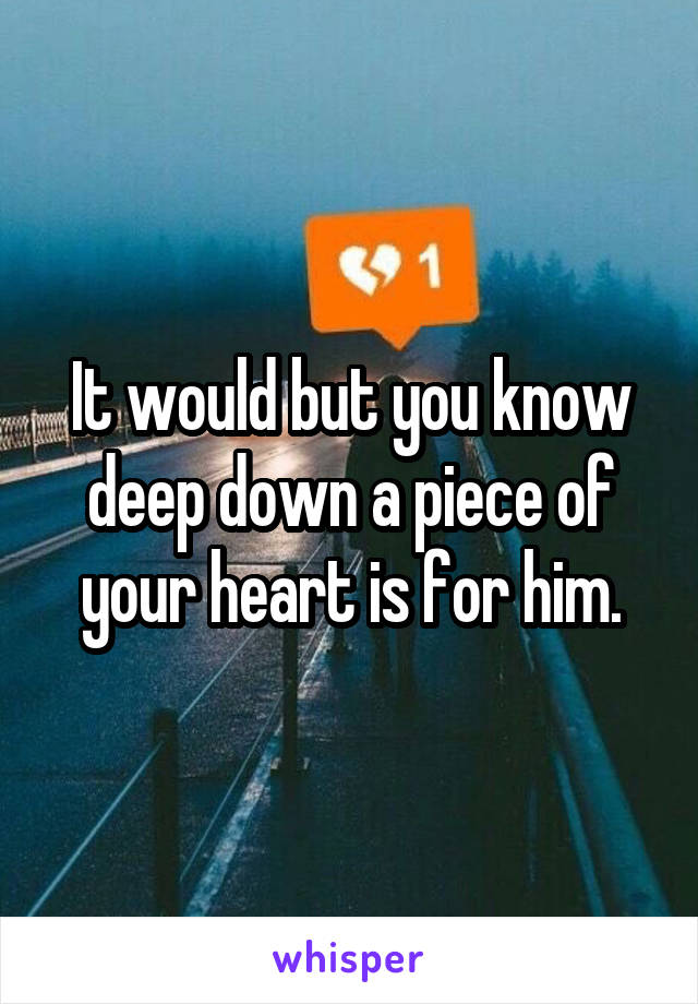 It would but you know deep down a piece of your heart is for him.