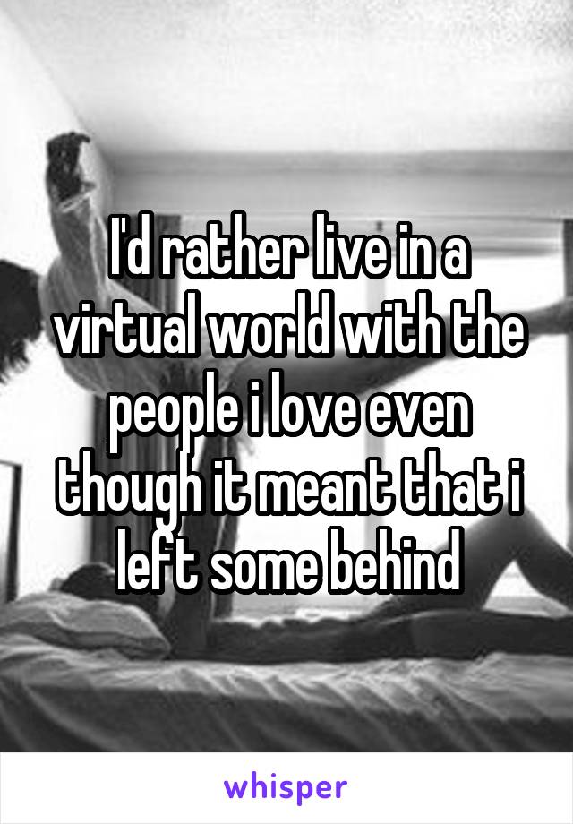 I'd rather live in a virtual world with the people i love even though it meant that i left some behind