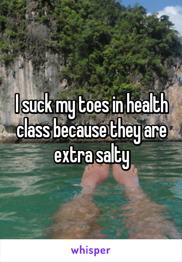 I suck my toes in health class because they are extra salty