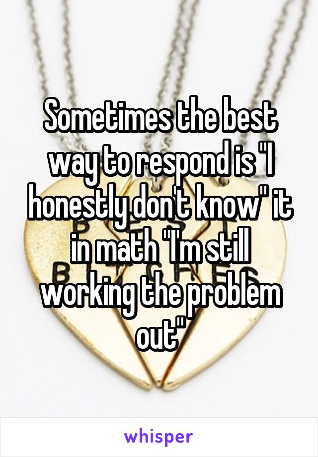 Sometimes the best way to respond is "I honestly don't know" it in math "I'm still working the problem out"