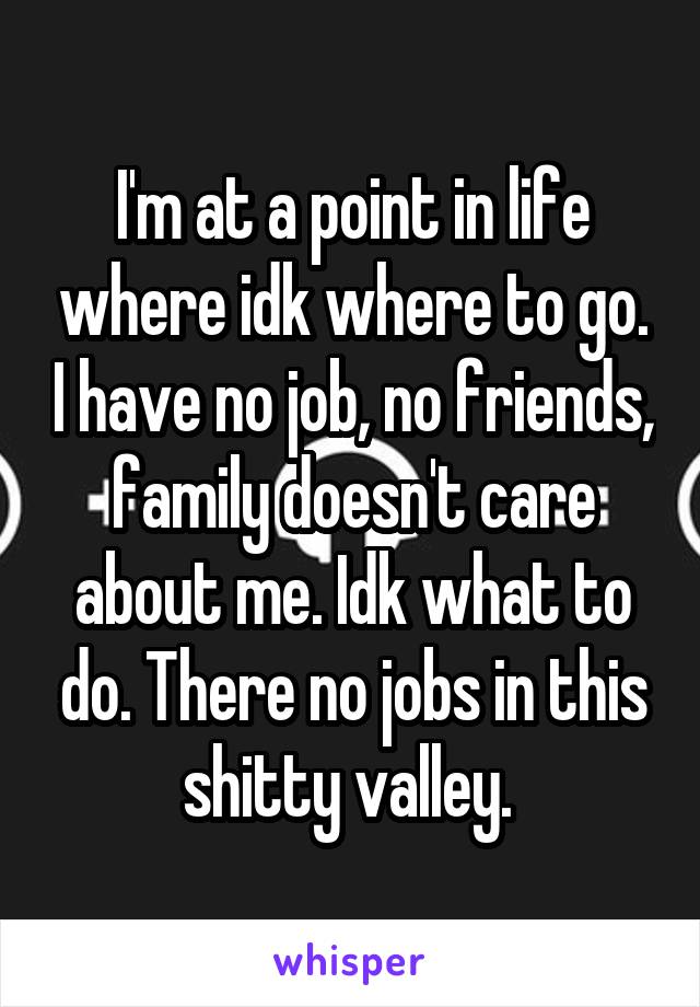 I'm at a point in life where idk where to go. I have no job, no friends, family doesn't care about me. Idk what to do. There no jobs in this shitty valley. 