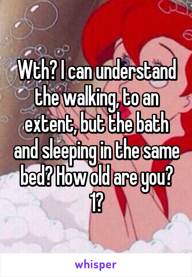 Wth? I can understand the walking, to an extent, but the bath and sleeping in the same bed? How old are you? 1?