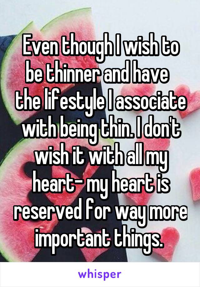 Even though I wish to be thinner and have   the lifestyle I associate with being thin. I don't wish it with all my heart- my heart is reserved for way more important things. 