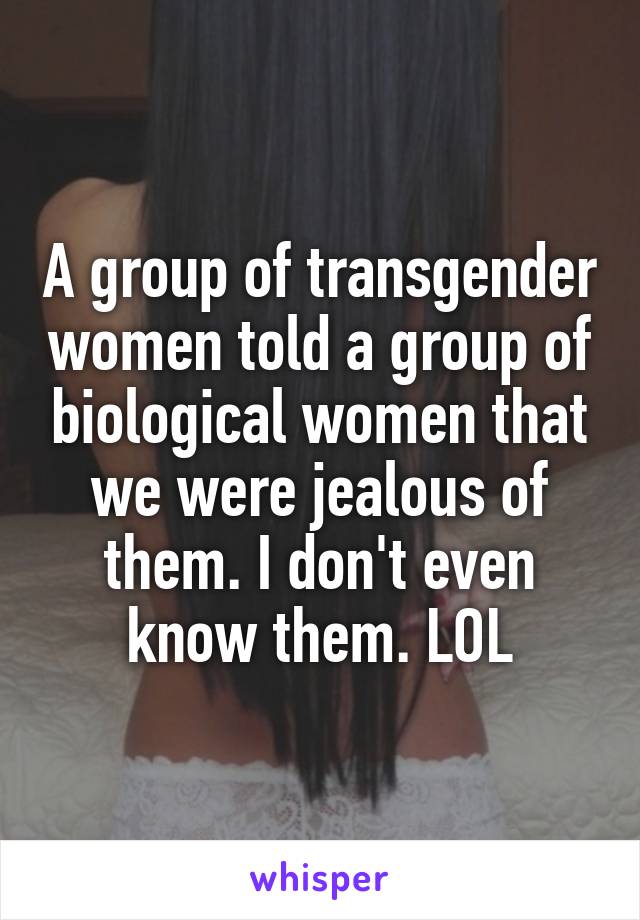 A group of transgender women told a group of biological women that we were jealous of them. I don't even know them. LOL