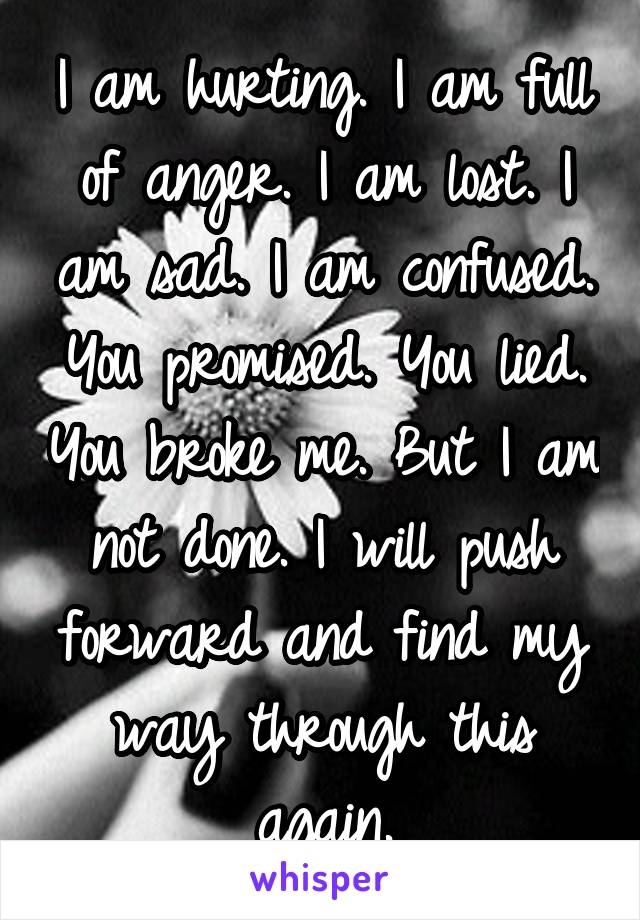 I am hurting. I am full of anger. I am lost. I am sad. I am confused. You promised. You lied. You broke me. But I am not done. I will push forward and find my way through this again.