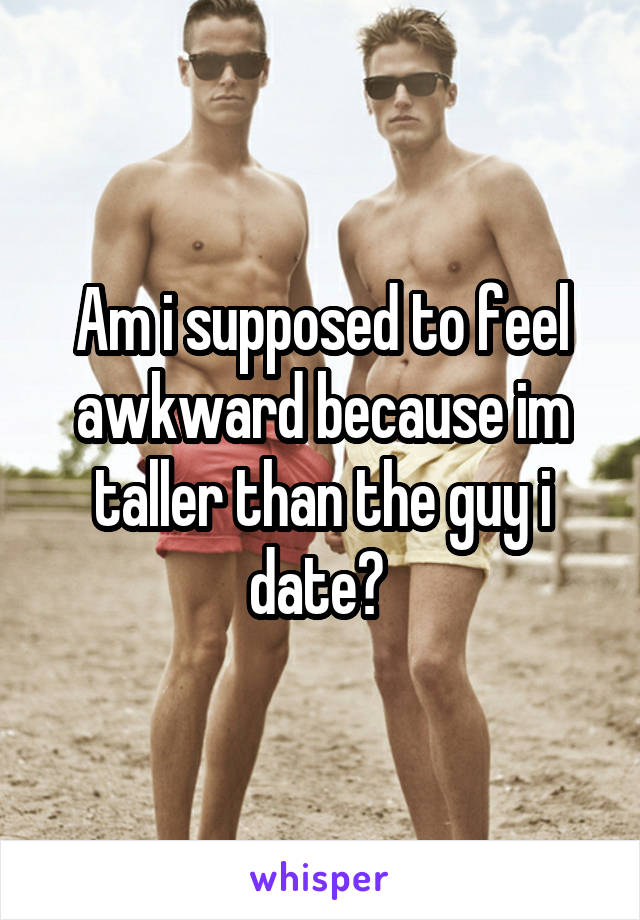 Am i supposed to feel awkward because im taller than the guy i date? 