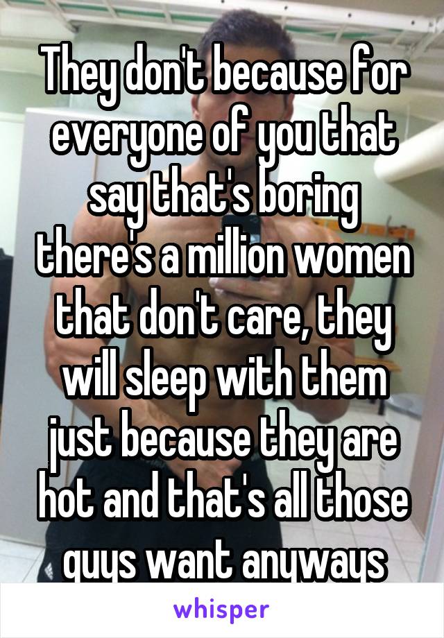 They don't because for everyone of you that say that's boring there's a million women that don't care, they will sleep with them just because they are hot and that's all those guys want anyways