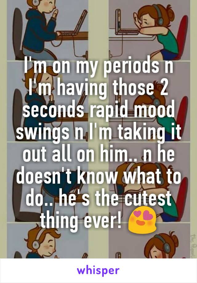 I'm on my periods n I'm having those 2 seconds rapid mood swings n I'm taking it out all on him.. n he doesn't know what to do.. he's the cutest thing ever! 😍