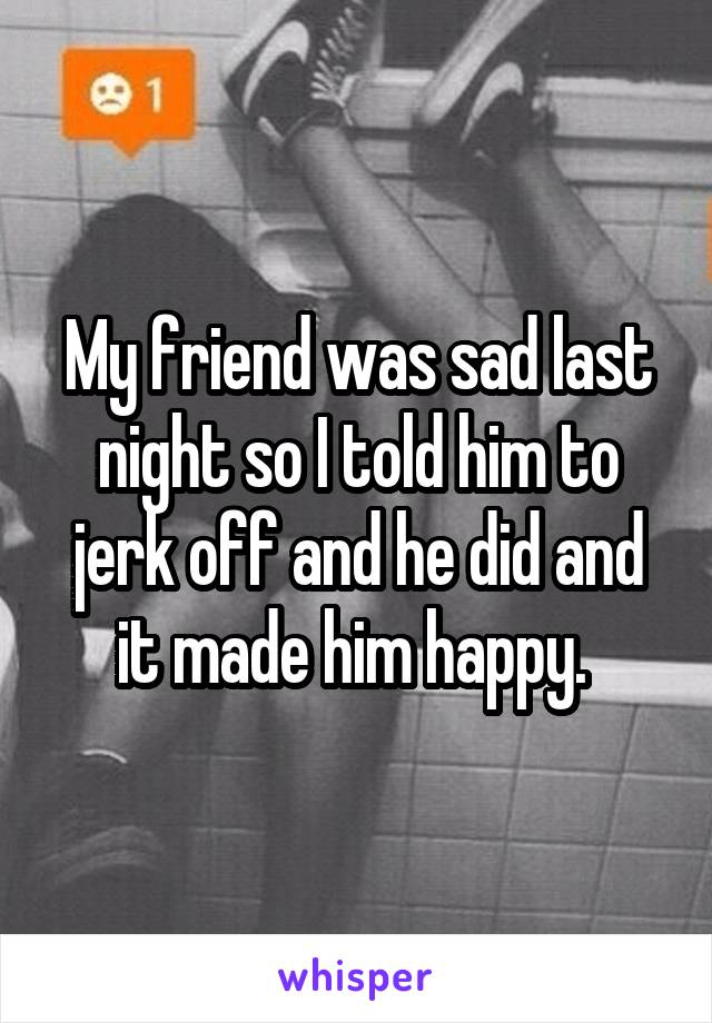 My friend was sad last night so I told him to jerk off and he did and it made him happy. 