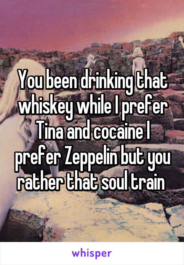 You been drinking that whiskey while I prefer Tina and cocaine I prefer Zeppelin but you rather that soul train 