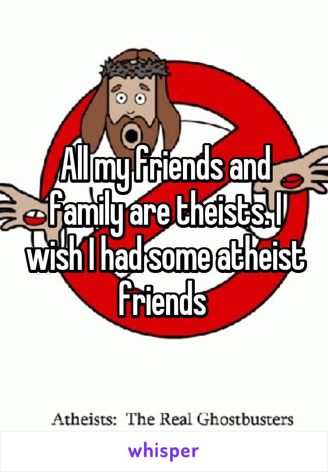 All my friends and family are theists. I wish I had some atheist friends 