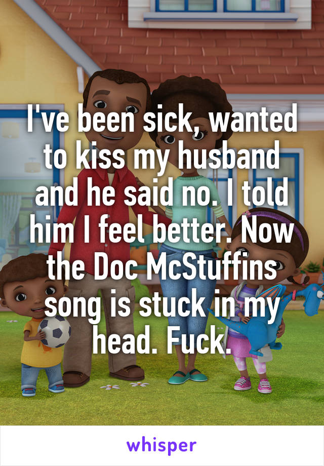 I've been sick, wanted to kiss my husband and he said no. I told him I feel better. Now the Doc McStuffins song is stuck in my head. Fuck.