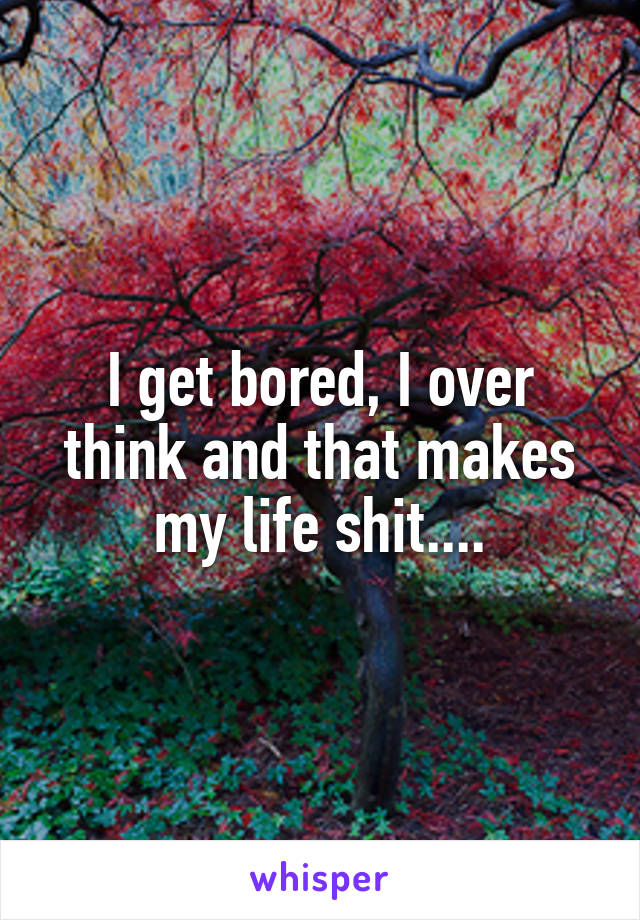 I get bored, I over think and that makes my life shit....