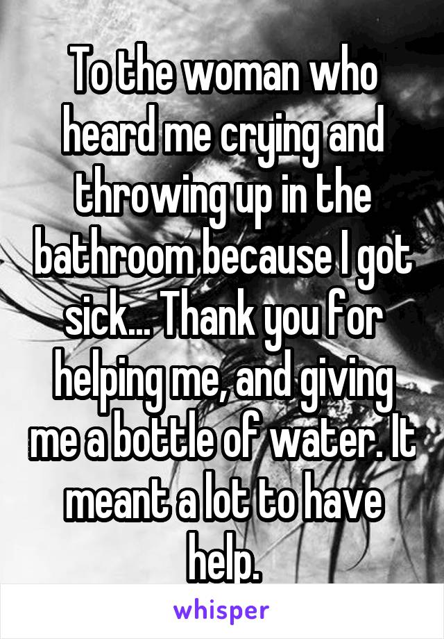 To the woman who heard me crying and throwing up in the bathroom because I got sick... Thank you for helping me, and giving me a bottle of water. It meant a lot to have help.