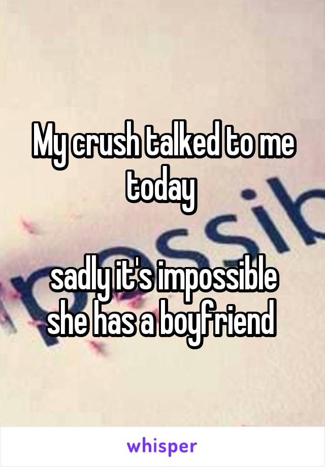 My crush talked to me today 

sadly it's impossible she has a boyfriend 