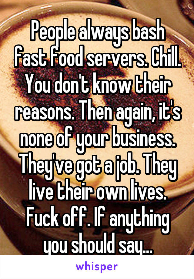 People always bash fast food servers. Chill. You don't know their reasons. Then again, it's none of your business. They've got a job. They live their own lives. Fuck off. If anything you should say...