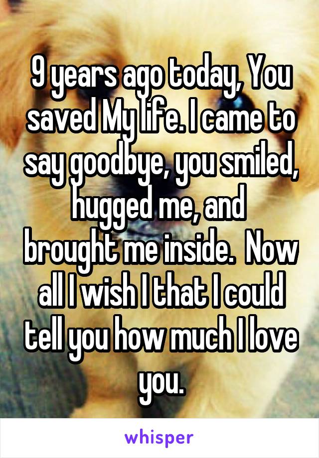 9 years ago today, You saved My life. I came to say goodbye, you smiled, hugged me, and  brought me inside.  Now all I wish I that I could tell you how much I love you.