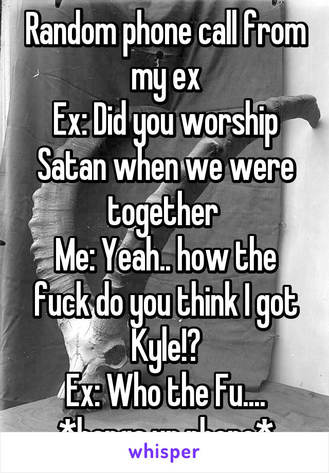 Random phone call from my ex
Ex: Did you worship Satan when we were together 
Me: Yeah.. how the fuck do you think I got Kyle!?
Ex: Who the Fu....
*hangs up phone*