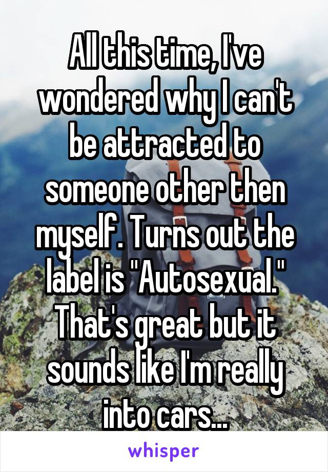 All this time, I've wondered why I can't be attracted to someone other then myself. Turns out the label is "Autosexual." That's great but it sounds like I'm really into cars...