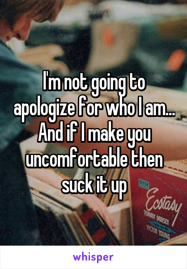 I'm not going to apologize for who I am... And if I make you uncomfortable then suck it up