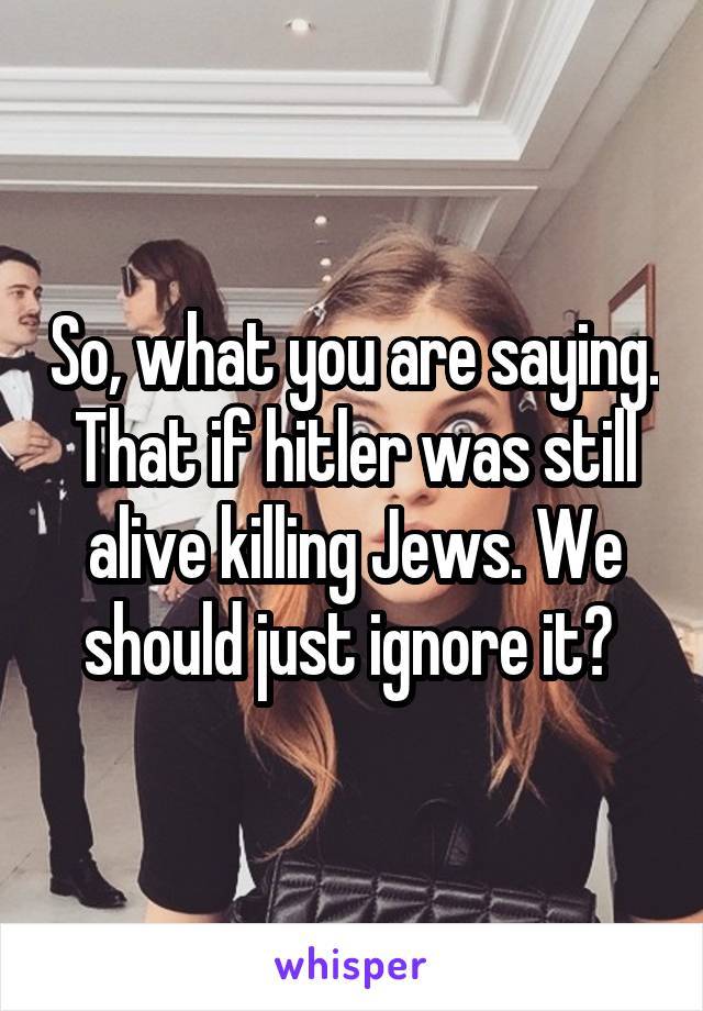 So, what you are saying. That if hitler was still alive killing Jews. We should just ignore it? 