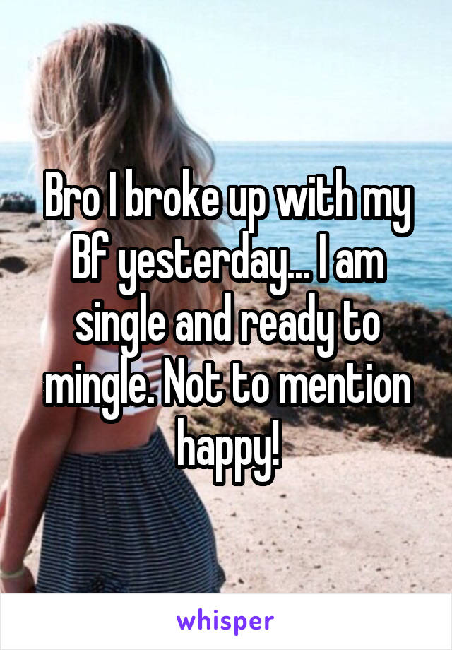 Bro I broke up with my Bf yesterday... I am single and ready to mingle. Not to mention happy!