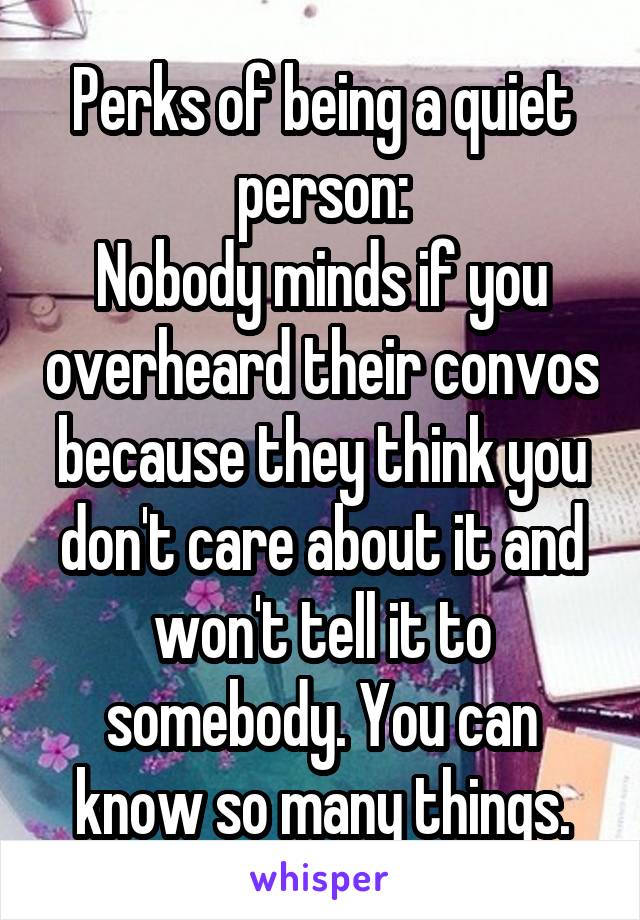 Perks of being a quiet person:
Nobody minds if you overheard their convos because they think you don't care about it and won't tell it to somebody. You can know so many things.