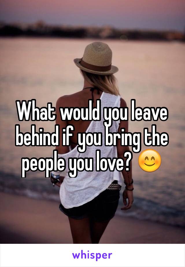 What would you leave behind if you bring the people you love? 😊