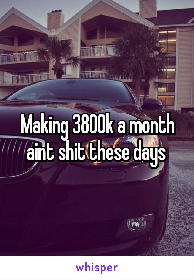 Making 3800k a month aint shit these days 