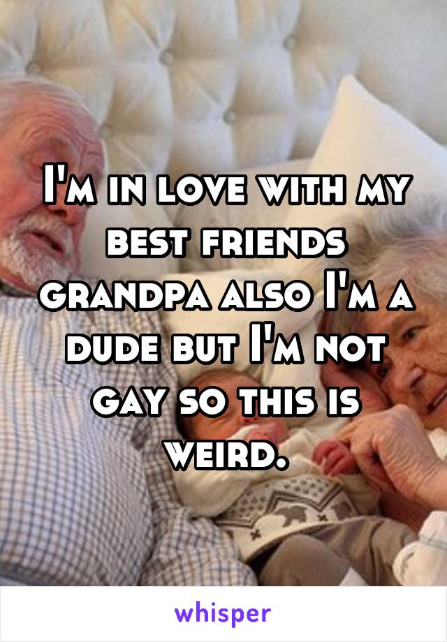 I'm in love with my best friends grandpa also I'm a dude but I'm not gay so this is weird.