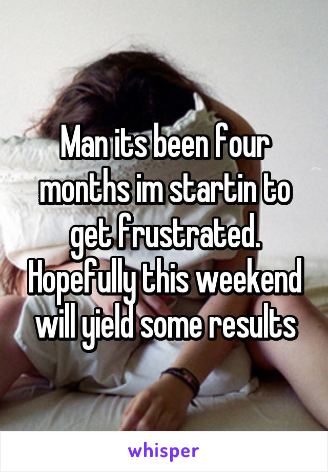 Man its been four months im startin to get frustrated. Hopefully this weekend will yield some results