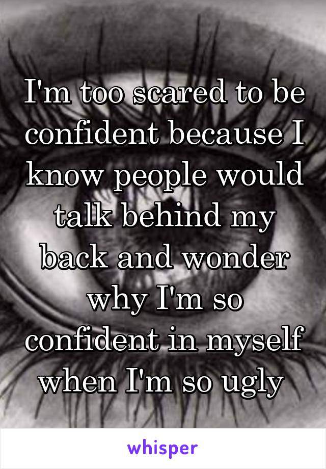 I'm too scared to be confident because I know people would talk behind my back and wonder why I'm so confident in myself when I'm so ugly 