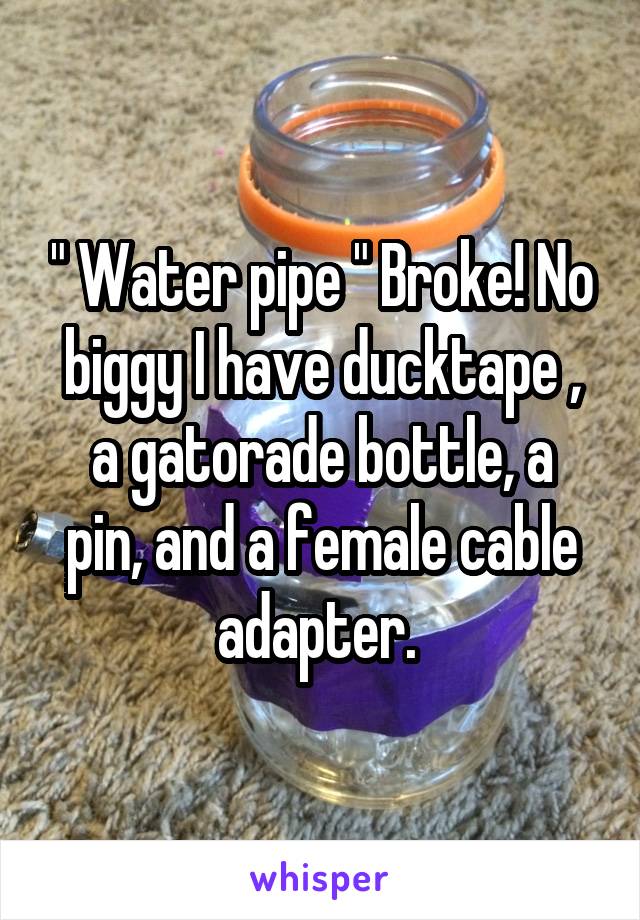 " Water pipe " Broke! No biggy I have ducktape ,
a gatorade bottle, a pin, and a female cable adapter. 