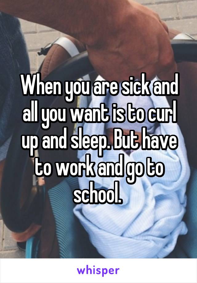 When you are sick and all you want is to curl up and sleep. But have to work and go to school. 