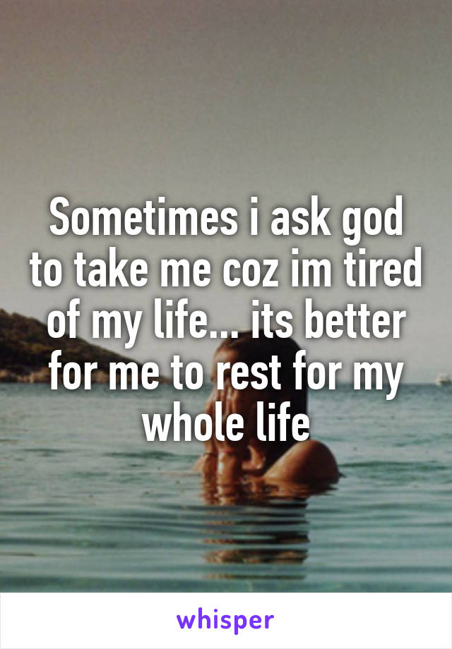 Sometimes i ask god to take me coz im tired of my life... its better for me to rest for my whole life