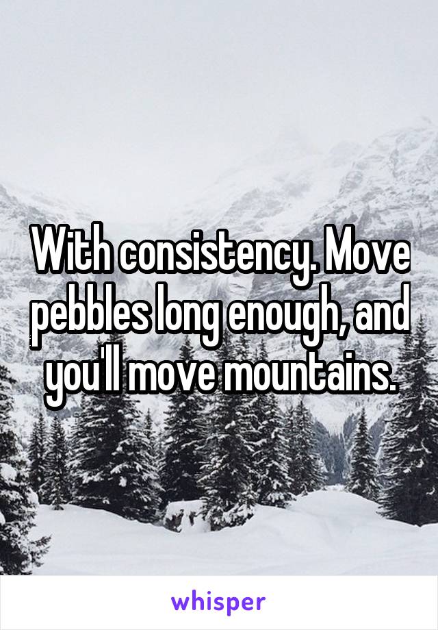 With consistency. Move pebbles long enough, and you'll move mountains.