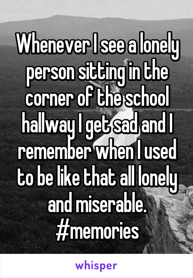 Whenever I see a lonely person sitting in the corner of the school hallway I get sad and I remember when I used to be like that all lonely and miserable. #memories