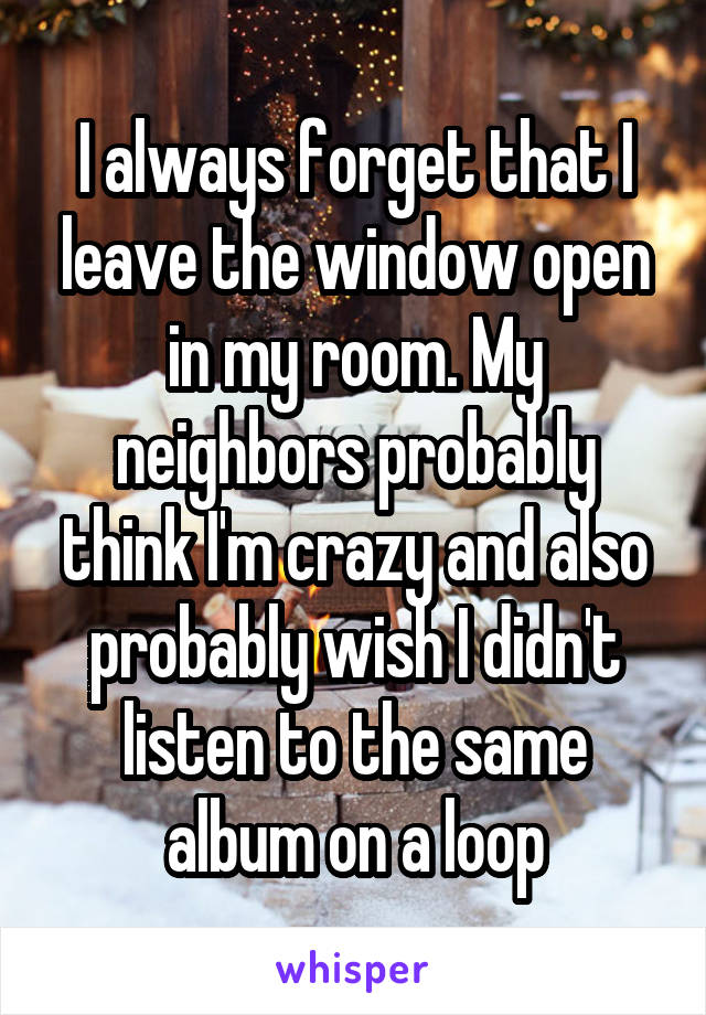 I always forget that I leave the window open in my room. My neighbors probably think I'm crazy and also probably wish I didn't listen to the same album on a loop