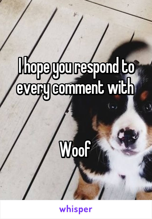 I hope you respond to every comment with 


Woof 